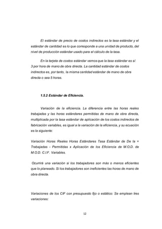 12
El estándar de precio de costos indirectos es la tasa estándar y el
estándar de cantidad es lo que corresponde a una unidad de producto, del
nivel de producción estándar usado para el cálculo de la tasa.
En la tarjeta de costos estándar vemos que la tasa estándar es s/.
3 por hora de mano de obra directa. La cantidad estándar de costos
indirectos es, por tanto, la misma cantidad estándar de mano de obra
directa o sea 5 horas.
1.5.2 Estándar de Eficiencia.
Variación de la eficiencia. La diferencia entre las horas reales
trabajadas y las horas estándares permitidas de mano de obra directa,
multiplicada por la tasa estándar de aplicación de los costos indirectos de
fabricación variables, es igual a la variación de la eficiencia, y su ecuación
es la siguiente:
Variación Horas Reales Horas Estándares Tasa Estándar de De la =
Trabajadas - Permitidas x Aplicación de los Eficiencia de M.O.D. de
M.O.D. C.I.F. Variables.
Ocurrirá una variación si los trabajadores son más o menos eficientes
que lo planeado. Si los trabajadores son ineficientes las horas de mano de
obra directa.
Variaciones de los CIF con presupuesto fijo o estático: Se emplean tres
variaciones:
 