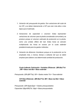 13
1. Variación del presupuesto de gastos: Son variaciones del costo de
los CIF y se deben básicamente a CIF que eran más altos o más
bajos que el estimado.
2. Variaciones de capacidad o volumen: Estas representan
variaciones de volumen para la planta considerada comunidad y se
produce porque el volumen estimado de producción en la planta,
como una unidad, difiere del real. Estas horas se calculan
multiplicando las horas en exceso por la cuota estándar
predeterminada para los gastos indirectos.
3. Variación de eficiencia: Acontecen porque en la producción se ha
empleado más, o menos, tiempo o esfuerzo del que se debió
emplear para obtener una determinada cantidad de producción.
Costo Indirecto Fabricación -Variables Eficiencia: (BR-Bst)*Tst
; BR = Base real Bst = Base estándar
Presupuesto: (GR-(BR*Tst); GR = Gastos reales Tst = Tasa estándar
CIF-Fijos Eficiencia: (BR-Bst)*Tst; BR = Base real Bst = Base
estándar
Presupuesto: (GR-Gppt);Gppt = Gastos presupuestados
Capacidad: (Bppt-BR)Tst ; Bppt = Base presupuestada.
 