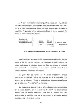 15
Es de especial importancia anotar que la cantidad real comprada se
utiliza en el cálculo de la variación del precio de los materiales directos en
vez de la cantidad real usada, puesto que es el acto de la compra y no la
requisición lo que dará origen a una variación del pecio. La ecuación del
precio de los materiales directos es:
Variación de
Precio de los = Precio Precio
Materiales directos Unitario - Unitario x Cantidad Real
Real Estándar Comprada
1.6.1.1 Estándares de precio de los materiales directos
Los estándares de precio de los materiales directos son los precios
unitarios con los que se compran los materiales directos. Aunque los
costos estándares se expresan sobre una base por unidad, la gerencia
debe estimar las ventas totales para el próximo periodo antes de que
puedan fijarse los estándares individuales.
El pronóstico de ventas es de suma importancia porque
determinara primero el total de unidades de artículos terminados que
tendrán que producirse, y luego la cantidad total de materiales directos
que se adquirirán durante el periodo siguiente.
La mayoría de los proveedores ofrecerá descuentos sustanciales
por cantidad, basados en el incremento de cantidades de materiales
directos que se espera ordenaran para todo el periodo. Una vez
determinada la cantidad que va a comprarse, el proveedor puede
establecer el precio neto de compra.
 