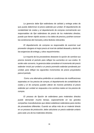 16
La gerencia debe fijar estándares de calidad y entrega antes de
que pueda determinar el precio estándar por unidad. El departamento de
contabilidad de costos y el departamento de compras normalmente son
responsables de fijar estándares de precio de los materiales directos,
puesto que tienen rápido acceso a los datos de precios y podrían conocer
las condiciones del mercado y otros factores relevantes.
El departamento de compras es responsable de examinar cual
proveedor otorgara el mejor precio al nivel de calidad deseado y dentro de
las exigencias de entrega, y otros requerimientos.
La mayoría de los proveedores desearan la opción de cambiar sus
precios durante el periodo para reflejar los aumentos en sus costos. Si
existe este convenio, la gerencia debe considerar el incremento del precio
estándar inicial por unidad a un precio promedio estándar ponderado por
unidad, para reflejar los siguientes incrementos de precio proyectados
para el periodo.
Como una alternativa preferible en condiciones de modificaciones
esperadas en los precios de compra, el departamento de contabilidad de
costos y el de compras pueden alterar de manera periódica el precio
estándar por unidad en respuesta a los cambios reales en los precios de
compra.
El proceso de fijación de estándares para materiales directos
puede demandar mucho tiempo, especialmente en las grandes
compañías manufactureras que deben establecer estándares para cientos
de proveedores diferentes. Cuando se utiliza más de un material directo
en un proceso de producción, debe calcularse un precio estándar unitario
para cada uno de los materiales directos.
 