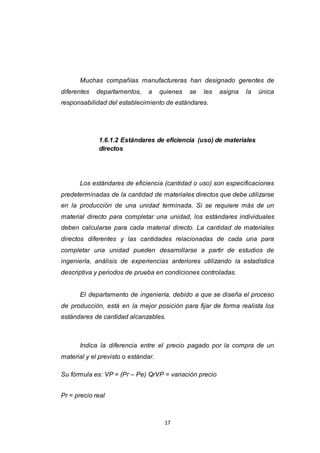 17
Muchas compañías manufactureras han designado gerentes de
diferentes departamentos, a quienes se les asigna la única
responsabilidad del establecimiento de estándares.
1.6.1.2 Estándares de eficiencia (uso) de materiales
directos
Los estándares de eficiencia (cantidad o uso) son especificaciones
predeterminadas de la cantidad de materiales directos que debe utilizarse
en la producción de una unidad terminada. Si se requiere más de un
material directo para completar una unidad, los estándares individuales
deben calcularse para cada material directo. La cantidad de materiales
directos diferentes y las cantidades relacionadas de cada una para
completar una unidad pueden desarrollarse a partir de estudios de
ingeniería, análisis de experiencias anteriores utilizando la estadística
descriptiva y periodos de prueba en condiciones controladas.
El departamento de ingeniería, debido a que se diseña el proceso
de producción, está en la mejor posición para fijar de forma realista los
estándares de cantidad alcanzables.
Indica la diferencia entre el precio pagado por la compra de un
material y el previsto o estándar.
Su fórmula es: VP = (Pr – Pe) QrVP = variación precio
Pr = precio real
 