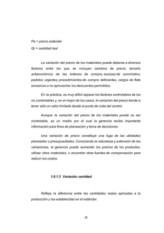 18
Pe = precio estándar
Qr = cantidad real
La variación del precio de los materiales puede deberse a diversos
factores entre los que se incluyen cambios de precio, tamaño
antieconómico de las órdenes de compra, escasez de suministros,
pedidos urgentes, procedimientos de compra deficientes, cargos de flete
excesivos o no aprovechar los descuentos permitidos.
En la práctica, es muy difícil separar los factores controlables de los
no controlables y, en el mejor de los casos, la variación del precio tiende a
tener sólo un valor limitado desde el punto de vista del control.
Aunque la variación del precio de los materiales puede no ser
controlable, es un medio por el cual la gerencia recibe importante
información para fines de planeación y toma de decisiones.
Una variación de precio constituye una fuga de las utilidades
planeadas o presupuestadas. Conociendo la naturaleza y extensión de las
variaciones, la gerencia puede aumentar los precios de los productos,
utilizar otros materiales, o encontrar otras fuentes de compensación para
reducir los costos.
1.6.1.3 Variación cantidad
Refleja la diferencia entre las cantidades reales aplicadas a la
producción y las establecidas en el estándar.
 