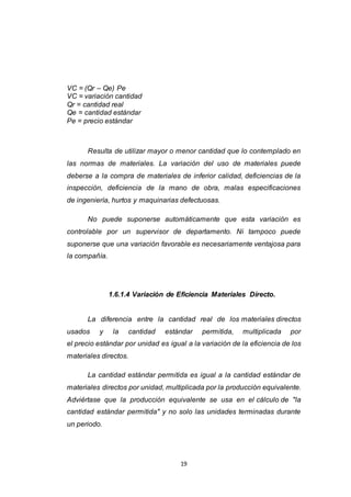 19
VC = (Qr – Qe) Pe
VC = variación cantidad
Qr = cantidad real
Qe = cantidad estándar
Pe = precio estándar
Resulta de utilizar mayor o menor cantidad que lo contemplado en
las normas de materiales. La variación del uso de materiales puede
deberse a la compra de materiales de inferior calidad, deficiencias de la
inspección, deficiencia de la mano de obra, malas especificaciones
de ingeniería, hurtos y maquinarias defectuosas.
No puede suponerse automáticamente que esta variación es
controlable por un supervisor de departamento. Ni tampoco puede
suponerse que una variación favorable es necesariamente ventajosa para
la compañía.
1.6.1.4 Variación de Eficiencia Materiales Directo.
La diferencia entre la cantidad real de los materiales directos
usados y la cantidad estándar permitida, multiplicada por
el precio estándar por unidad es igual a la variación de la eficiencia de los
materiales directos.
La cantidad estándar permitida es igual a la cantidad estándar de
materiales directos por unidad, multiplicada por la producción equivalente.
Adviértase que la producción equivalente se usa en el cálculo de "la
cantidad estándar permitida" y no solo las unidades terminadas durante
un periodo.
 