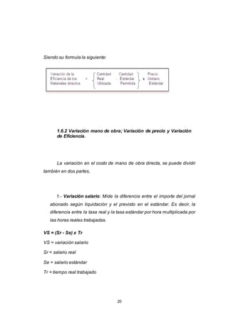 20
Siendo su formula la siguiente:
1.6.2 Variación mano de obra; Variación de precio y Variación
de Eficiencia.
La variación en el costo de mano de obra directa, se puede dividir
también en dos partes,
1.- Variación salario: Mide la diferencia entre el importe del jornal
abonado según liquidación y el previsto en el estándar. Es decir, la
diferencia entre la tasa real y la tasa estándar por hora multiplicada por
las horas reales trabajadas.
VS = (Sr - Se) x Tr
VS = variación salario
Sr = salario real
Se = salario estándar
Tr = tiempo real trabajado
 