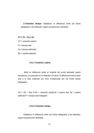 21
2.-Variación tiempo: Establece la diferencia entre las horas
trabajadas y las estándar, según la producción realizada.
VT = (Tr - Te) x Se
VT = variación salario
Tr = tiempo real
Te = tiempo estimado
Se = sueldo estándar
1.6.2.1 Variación salario
Mide la diferencia entre el importe del jornal abonado según
liquidación y el previsto en el estándar. Es decir, la diferencia entre la tasa
real y la tasa estándar por hora multiplicada por las horas reales
trabajadas.
VS = (Sr – Se) TrVS = variación salarioSr = salario real Se = salario
estándarTr = tiempo real trabajado
1.6.2.2 Variación tiempo
Establece la diferencia entre las horas trabajadas y las estándar,
según la producción realizada.
 