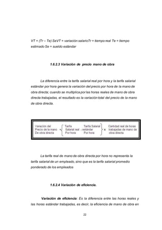 22
VT = (Tr – Te) SeVT = variación salarioTr = tiempo real Te = tiempo
estimado Se = sueldo estándar
1.6.2.3 Variación de precio mano de obra
La diferencia entre la tarifa salarial real por hora y la tarifa salarial
estándar por hora genera la variación del precio por hora de la mano de
obra directa; cuando se multiplica por las horas reales de mano de obra
directa trabajadas, el resultado es la variación total del precio de la mano
de obra directa.
La tarifa real de mano de obra directa por hora no representa la
tarifa salarial de un empleado, sino que es la tarifa salarial promedio
ponderado de los empleados
1.6.2.4 Variación de eficiencia.
Variación de eficiencia: Es la diferencia entre las horas reales y
las horas estándar trabajadas, es decir, la eficiencia de mano de obra en
 
