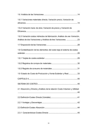 iii
1.6 Análisis de las Variaciones .......................................................................14
1.6.1 Variaciones materiales directo; Variación precio, Variación de
eficiencia..............................................................................................................14
1.6.2 Variación mano de obra; Variación de precio y Variación de
Eficiencia..............................................................................................................20
1.6.3 Variación costos indirectos de fabricación, Análisis de una Variación,
Análisis de dos Variaciones y Análisis de tres Variaciones. .......................23
1.7 Disposición de las Variaciones..................................................................28
1.8 Contabilización de los elementos del costo bajo el sistema de costos
estándar ...............................................................................................................28
1.8.1 Tarjeta de costos estándar .....................................................................29
1.8.2 Registros de compra de materiales .......................................................30
1.8.3 Registro de consumo de materiales ......................................................31
1.9 Estado de Costo de Producción y Venta Estándar y Real...................33
CAPITULO II........................................................................................................40
SISTEMA DE COSTEO.....................................................................................40
2.1 Absorción y Directo y Análisis de la relación Costo-Volumen y Utilidad
...............................................................................................................................40
2.2 Definición Costeo Directo (Variable).........................................................41
2.2.1 Ventajas y Desventajas ...........................................................................42
2.3 Definición Costeo Absorción......................................................................44
2.3.1 Características Costeo Directo .............................................................45
 