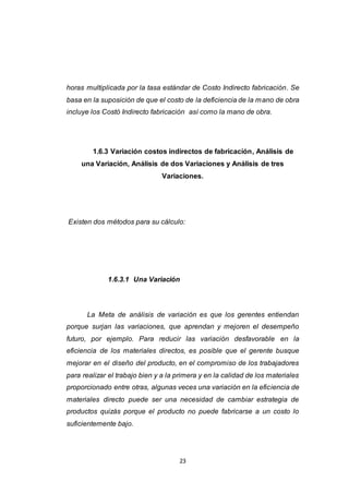23
horas multiplicada por la tasa estándar de Costo Indirecto fabricación. Se
basa en la suposición de que el costo de la deficiencia de la mano de obra
incluye los Costó Indirecto fabricación así como la mano de obra.
1.6.3 Variación costos indirectos de fabricación, Análisis de
una Variación, Análisis de dos Variaciones y Análisis de tres
Variaciones.
Existen dos métodos para su cálculo:
1.6.3.1 Una Variación
La Meta de análisis de variación es que los gerentes entiendan
porque surjan las variaciones, que aprendan y mejoren el desempeño
futuro, por ejemplo. Para reducir las variación desfavorable en la
eficiencia de los materiales directos, es posible que el gerente busque
mejorar en el diseño del producto, en el compromiso de los trabajadores
para realizar el trabajo bien y a la primera y en la calidad de los materiales
proporcionado entre otras, algunas veces una variación en la eficiencia de
materiales directo puede ser una necesidad de cambiar estrategia de
productos quizás porque el producto no puede fabricarse a un costo lo
suficientemente bajo.
 