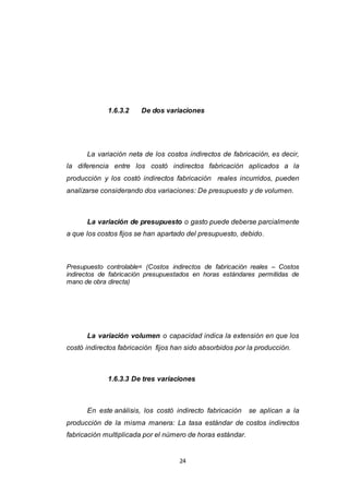 24
1.6.3.2 De dos variaciones
La variación neta de los costos indirectos de fabricación, es decir,
la diferencia entre los costó indirectos fabricación aplicados a la
producción y los costó indirectos fabricación reales incurridos, pueden
analizarse considerando dos variaciones: De presupuesto y de volumen.
La variación de presupuesto o gasto puede deberse parcialmente
a que los costos fijos se han apartado del presupuesto, debido.
Presupuesto controlable= (Costos indirectos de fabricación reales – Costos
indirectos de fabricación presupuestados en horas estándares permitidas de
mano de obra directa)
La variación volumen o capacidad indica la extensión en que los
costó indirectos fabricación fijos han sido absorbidos por la producción.
1.6.3.3 De tres variaciones
En este análisis, los costó indirecto fabricación se aplican a la
producción de la misma manera: La tasa estándar de costos indirectos
fabricación multiplicada por el número de horas estándar.
 