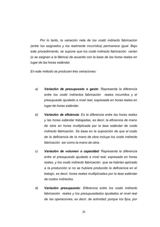 25
Por lo tanto, la variación neta de los costó indirecto fabricación
(entre los asignados y los realmente incurridos) permanece igual. Bajo
este procedimiento, se supone que los costó indirecto fabricación varían
(o se asignan a la fábrica) de acuerdo con la base de las horas reales en
lugar de las horas estándar.
En este método se producen tres variaciones:
a) Variación de presupuesto o gasto: Representa la diferencia
entre los costó indirectos fabricación reales incurridos y el
presupuesto ajustado a nivel real, expresada en horas reales en
lugar de horas estándar.
b) Variación de eficiencia: Es la diferencia entre las horas reales
y las horas estándar trabajadas, es decir, la eficiencia de mano
de obra en horas multiplicada por la tasa estándar de costo
indirecto fabricación. Se basa en la suposición de que el costo
de la deficiencia de la mano de obra incluye los costó indirecto
fabricación así como la mano de obra.
c) Variación de volumen o capacidad: Representa la diferencia
entre el presupuesto ajustado a nivel real, expresado en horas
reales, y los costó indirecto fabricación que se habrían aplicado
a la producción si no se hubiera producido la deficiencia en el
trabajo, es decir, horas reales multiplicadas por la tasa estándar
de costos indirectos.
d) Variación presupuesto: Diferencia entre los costó indirecto
fabricación reales y los presupuestados ajustados al nivel real
de las operaciones, es decir, de actividad; porque los fijos, por
 