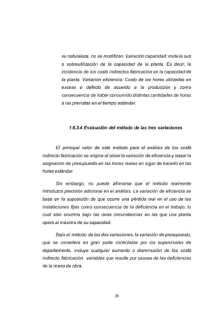 26
su naturaleza, no se modifican. Variación capacidad: mide la sub
o sobreutilización de la capacidad de la planta. Es decir, la
incidencia de los costó indirectos fabricación en la capacidad de
la planta. Variación eficiencia: Costo de las horas utilizadas en
exceso o defecto de acuerdo a la producción y como
consecuencia de haber consumido distintas cantidades de horas
a las previstas en el tiempo estándar.
1.6.3.4 Evaluación del método de las tres variaciones
El principal valor de este método para el análisis de los costó
indirecto fabricación se origina al aislar la variación de eficiencia y basar la
asignación de presupuesto en las horas reales en lugar de hacerlo en las
horas estándar.
Sin embargo, no puede afirmarse que el método realmente
introduzca precisión adicional en el análisis. La variación de eficiencia se
basa en la suposición de que ocurre una pérdida real en el uso de las
instalaciones fijas como consecuencia de la deficiencia en el trabajo, lo
cual sólo ocurriría bajo las raras circunstancias en las que una planta
opera al máximo de su capacidad.
Bajo el método de las dos variaciones, la variación de presupuesto,
que se considera en gran parte controlable por los supervisores de
departamento, incluye cualquier aumento o disminución de los costó
indirecto fabricación variables que resulte por causas de las deficiencias
de la mano de obra.
 