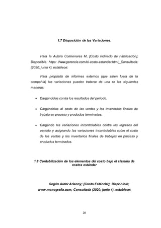 28
1.7 Disposición de las Variaciones.
Para la Autora Colmenares M, [Costo Indirecto de Fabricación],
Disponible: https: //www.gerencie.com/el-costo-estandar.html, Consultada:
(2020; junio 4), establece:
Para propósito de informes externos (que salen fuera de la
compañía) las variaciones pueden tratarse de una se las siguientes
maneras:
 Cargándolas contra los resultados del periodo.
 Cargándolas al costo de las ventas y los inventarios finales de
trabajo en proceso y productos terminados.
 Cargando las variaciones incontrolables contra los ingresos del
periodo y asignando las variaciones incontrolables sobre el costo
de las ventas y los inventarios finales de trabajos en proceso y
productos terminados.
1.8 Contabilización de los elementos del costo bajo el sistema de
costos estándar
Según Autor Arianny; [Costo Estándar]; Disponible;
www.monografia.com, Consultada (2020, junio 4), establece:
 
