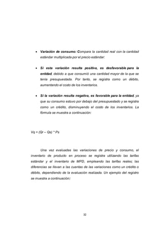 32
 Variación de consumo: Compara la cantidad real con la cantidad
estándar multiplicada por el precio estándar:
 Si esta variación resulta positiva, es desfavorable para la
entidad, debido a que consumió una cantidad mayor de la que se
tenía presupuestada. Por tanto, se registra como un débito,
aumentando el costo de los inventarios.
 Si la variación resulta negativa, es favorable para la entidad, ya
que su consumo estuvo por debajo del presupuestado y se registra
como un crédito, disminuyendo el costo de los inventarios. La
fórmula se muestra a continuación:
Vq = (Qr – Qs) * Ps
Una vez evaluadas las variaciones de precio y consumo, el
inventario de producto en proceso se registra utilizando las tarifas
estándar y el inventario de MPD, empleando las tarifas reales; las
diferencias se llevan a las cuentas de las variaciones como un crédito o
débito, dependiendo de la evaluación realizada. Un ejemplo del registro
se muestra a continuación:
 