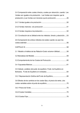 iv
2.4 Comparación entre costeo directo y costeo por absorción, cuando: Las
Ventas son iguales a la producción, Las Ventas son mayores que la
producción y Las Ventas son menores que la producción..........................46
2.4.1 Ventas iguales a la producción ..............................................................50
2.4.2 Ventas menores a la producción ..........................................................51
2.4.3 Ventas mayores a la producción............................................................52
2.5 Conciliación de la Utilidad entre los métodos: directo y absorción.....53
2.6 Comparación de ambos métodos de costeo cuando se usan los
costos estándar...................................................................................................56
CAPITULO III ......................................................................................................58
3.1 Modelo o Análisis de las Relación Costo volumen-Utilidad.................58
3.2 Naturaleza del Modelo. ...............................................................................59
3.3 Comportamiento de los Costos de Producción. .....................................60
3.4 Supuestos Básicos.....................................................................................61
3.5 Cálculo y análisis del punto de equilibrio: Punto de Equilibrio en
Bolívares. Punto de Equilibrio en Unidades..................................................64
3.5.1 Representación Gráfica del Punto de Equilibrio..................................66
3.6 Efectos de los cambios en los costos fijos, el precio de venta y los
costos variables sobre el punto de equilibrio.................................................70
3.6.1 Precio de Venta ........................................................................................70
3.6.2 Costos Variables.......................................................................................70
3.6.3 Costos Fijos...............................................................................................70
 