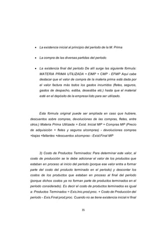 35
 La existencia inicial al principio del período de la M. Prima
 La compra de las diversas partidas del período
 La existencia final del período De allí surge las siguiente fórmula:
MATERIA PRIMA UTILIZADA = EIMP + CMP - EFMP Aquí cabe
destacar que el valor de compra de la materia prima está dada por
el valor factura más todos los gastos incurridos (fletes, seguros,
gastos de despacho, estiba, desestiba etc.) hasta que el material
esté en el depósito de la empresa listo para ser utilizado.
Esta fórmula original puede ser ampliada en caso que hubiere,
descuentos sobre compras, devoluciones de las compras, fletes, entre
otros.) Materia Prima Utilizada = Exist. Inicial MP + Compras MP (Precio
de adquisición + fletes y seguros s/compras) - devoluciones compras
+bajas +faltantes +descuentos s/compras - Exist.Final MP
3) Costo de Productos Terminados: Para determinar este valor, al
costo de producción se le debe adicionar el valor de los productos que
estaban en proceso al inicio del período (porque ese valor entra a formar
parte del costo del producto terminado en el período) y descontar los
costos de los productos que estaban en proceso al final del período
(porque dichos costos ya no forman parte de productos terminados en el
período considerado). Es decir el costo de productos terminados es igual
a: Productos Terminados = Exis.Inic.prod.proc. + Costo de Producción del
periodo - Exis.Final prod.proc. Cuando no se tiene existencia inicial ni final
 