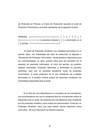 36
de Productos en Proceso, el Costo de Producción equivale al costo de
Productos Terminados y se puede representar de la siguiente manera.
PERIODO ┌─────────────────────┐ │ │ │ │ │ │ │ │
├──────────────┤ │ productos iniciados │ │ │ y terminados en el
│ │ período.- └─────────────────────┘
4) Costo de Productos Vendidos: Las unidades terminadas en un
período dado, son trasladadas del área de producción al depósito o
"Almacenes de Productos Terminados " donde quedan a disposición para
ser comercializadas, es decir, quedan listas para ser vendidas. En el
depósito de productos terminados, al inicio del período, ya pudieron
haberse encontrado, productos fabricados y terminados en períodos
anteriores, pero aún no vendidos (existencia inicial de productos
Terminados). A estos productos se le irán añadiendo las unidades
terminadas en el período. Ambos grupos de productos constituyen las
mercaderías disponibles para la venta.
Si al final del mes efectuáramos un inventario de las mercaderías,
nos encontraríamos con que la existencia final es normalmente inferior al
disponible para la venta. Se entiende que esa diferencia está constituida
por los productos vendidos, cuyos costos son denominados “Costo de Los
Productos Vendidos”, salvo que haya habido, roturas, deterioros, robos
entre otros., de cuya información se debería disponer.
 