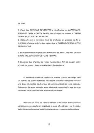 39
Se Pide:
1. Elegir las CUENTAS DE COSTOS y clasificarlas en MATERIALES,
MANO DE OBRA y CARGA FABRIL con el objeto de obtener el COSTO
DE PRODUCCION DEL PERIODO.
2. Sabiendo que el inventario final de productos en proceso es de G.
1.320.000. En base a dicho dato, determinar el COSTO DE PRODUCTOS
TERMINADOS.
3. El inventario final de productos terminados es de G.1.115.000. En base
a dicha cifra, calcular el COSTO DE VENTAS.
4. Sabiendo que el precio de ventas representa el 45% de margen sobre
el costo de ventas., determinar el estado de resultados.
El estado de costos de producción y venta, cuando se trabaja bajo
un sistema de costeo estándar, se elabora a costos estándares en cada
uno delos elementos, es decir que se obtiene un costo de venta estándar.
Este costo de venta estándar, para efectos de presentación ante terceras
personas, debe transformarse en costo de venta real.
Para ello al costo de venta estándar se le suman todas aquellas
variaciones que resultaron negativas o sobre el estándar y se le restan
todas las variaciones que estén bajo el estándar o que fueron favorables.
 