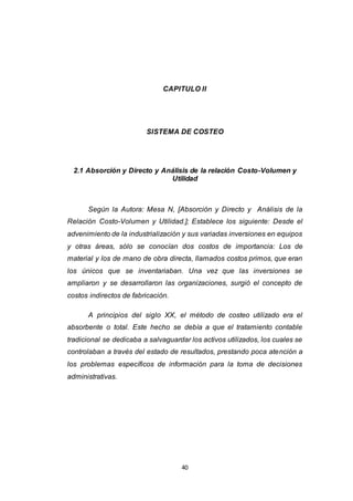 40
CAPITULO II
SISTEMA DE COSTEO
2.1 Absorción y Directo y Análisis de la relación Costo-Volumen y
Utilidad
Según la Autora: Mesa N, [Absorción y Directo y Análisis de la
Relación Costo-Volumen y Utilidad.]; Establece los siguiente: Desde el
advenimiento de la industrialización y sus variadas inversiones en equipos
y otras áreas, sólo se conocían dos costos de importancia: Los de
material y los de mano de obra directa, llamados costos primos, que eran
los únicos que se inventariaban. Una vez que las inversiones se
ampliaron y se desarrollaron las organizaciones, surgió el concepto de
costos indirectos de fabricación.
A principios del siglo XX, el método de costeo utilizado era el
absorbente o total. Este hecho se debía a que el tratamiento contable
tradicional se dedicaba a salvaguardar los activos utilizados, los cuales se
controlaban a través del estado de resultados, prestando poca atención a
los problemas específicos de información para la toma de decisiones
administrativas.
 