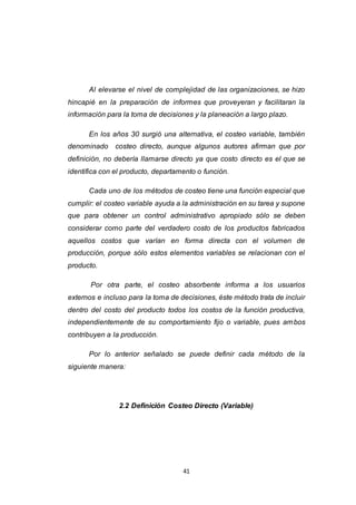41
Al elevarse el nivel de complejidad de las organizaciones, se hizo
hincapié en la preparación de informes que proveyeran y facilitaran la
información para la toma de decisiones y la planeación a largo plazo.
En los años 30 surgió una alternativa, el costeo variable, también
denominado costeo directo, aunque algunos autores afirman que por
definición, no debería llamarse directo ya que costo directo es el que se
identifica con el producto, departamento o función.
Cada uno de los métodos de costeo tiene una función especial que
cumplir: el costeo variable ayuda a la administración en su tarea y supone
que para obtener un control administrativo apropiado sólo se deben
considerar como parte del verdadero costo de los productos fabricados
aquellos costos que varían en forma directa con el volumen de
producción, porque sólo estos elementos variables se relacionan con el
producto.
Por otra parte, el costeo absorbente informa a los usuarios
externos e incluso para la toma de decisiones, éste método trata de incluir
dentro del costo del producto todos los costos de la función productiva,
independientemente de su comportamiento fijo o variable, pues ambos
contribuyen a la producción.
Por lo anterior señalado se puede definir cada método de la
siguiente manera:
2.2 Definición Costeo Directo (Variable)
 