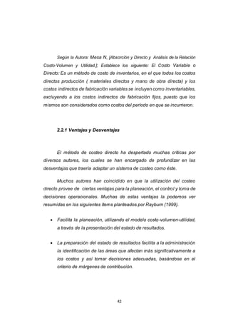 42
Según la Autora: Mesa N, [Absorción y Directo y Análisis de la Relación
Costo-Volumen y Utilidad.]; Establece los siguiente: El Costo Variable o
Directo: Es un método de costo de inventarios, en el que todos los costos
directos producción ( materiales directos y mano de obra directa) y los
costos indirectos de fabricación variables se incluyen como inventariables,
excluyendo a los costos indirectos de fabricación fijos, puesto que los
mismos son considerados como costos del período en que se incurrieron.
2.2.1 Ventajas y Desventajas
El método de costeo directo ha despertado muchas críticas por
diversos autores, los cuales se han encargado de profundizar en las
desventajas que traería adaptar un sistema de costeo como éste.
Muchos autores han coincidido en que la utilización del costeo
directo provee de ciertas ventajas para la planeación, el control y toma de
decisiones operacionales. Muchas de estas ventajas la podemos ver
resumidas en los siguientes ítems planteados por Rayburn (1999).
 Facilita la planeación, utilizando el modelo costo-volumen-utilidad,
a través de la presentación del estado de resultados.
 La preparación del estado de resultados facilita a la administración
la identificación de las áreas que afectan más significativamente a
los costos y así tomar decisiones adecuadas, basándose en el
criterio de márgenes de contribución.
 