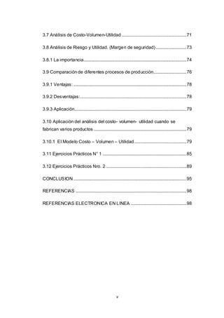 v
3.7 Análisis de Costo-Volumen-Utilidad .........................................................71
3.8 Análisis de Riesgo y Utilidad. (Margen de seguridad) ...........................73
3.8.1 La importancia...........................................................................................74
3.9 Comparación de diferentes procesos de producción.............................76
3.9.1 Ventajas: ....................................................................................................78
3.9.2 Desventajas:..............................................................................................78
3.9.3 Aplicación...................................................................................................79
3.10 Aplicación del análisis del costo- volumen- utilidad cuando se
fabrican varios productos ..................................................................................79
3.10.1 El Modelo Costo – Volumen – Utilidad..............................................79
3.11 Ejercicios Prácticos N° 1 ..........................................................................85
3.12 Ejercicios Prácticos Nro. 2 .......................................................................89
CONCLUSION ....................................................................................................95
REFERENCIAS ..................................................................................................98
REFERENCIAS ELECTRONICA EN LINEA .................................................98
 