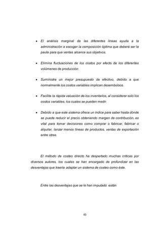 43
 El análisis marginal de las diferentes líneas ayuda a la
administración a escoger la composición óptima que deberá ser la
pauta para que ventas alcance sus objetivos.
 Elimina fluctuaciones de los costos por efecto de los diferentes
volúmenes de producción.
 Suministra un mejor presupuesto de efectivo, debido a que
normalmente los costos variables implican desembolsos.
 Facilita la rápida valuación de los inventarios, al considerar solo los
costos variables, los cuales se pueden medir.
 Debido a que este sistema ofrece un índice para saber hasta dónde
se puede reducir el precio obteniendo margen de contribución, es
vital para tomar decisiones como comprar o fabricar, fabricar o
alquilar, lanzar menos líneas de productos, ventas de exportación
entre otras.
El método de costeo directo ha despertado muchas críticas por
diversos autores, los cuales se han encargado de profundizar en las
desventajas que traería adaptar un sistema de costeo como éste.
Entre las desventajas que se le han imputado están
 