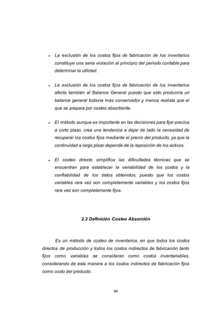 44
 La exclusión de los costos fijos de fabricación de los inventarios
constituye una seria violación al principio del período contable para
determinar la utilidad.
 La exclusión de los costos fijos de fabricación de los inventarios
afecta también al Balance General puesto que esto produciría un
balance general todavía más conservador y menos realista que el
que se prepara por costeo absorbente.
 El método aunque es importante en las decisiones para fijar precios
a corto plazo, crea una tendencia a dejar de lado la necesidad de
recuperar los costos fijos mediante el precio del producto, ya que la
continuidad a largo plazo depende de la reposición de los activos.
 El costeo directo simplifica las dificultades técnicas que se
encuentran para establecer la variabilidad de los costos y la
confiabilidad de los datos obtenidos, puesto que los costos
variables rara vez son completamente variables y los costos fijos
rara vez son completamente fijos.
2.3 Definición Costeo Absorción
Es un método de costeo de inventarios, en que todos los costos
directos de producción y todos los costos indirectos de fabricación tanto
fijos como variables se consideran como costos inventariables,
considerando de esta manera a los costos indirectos de fabricación fijos
como costo del producto.
 