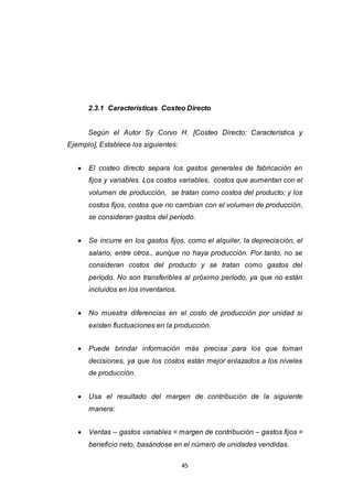 45
2.3.1 Características Costeo Directo
Según el Autor Sy Corvo H. [Costeo Directo: Característica y
Ejemplo], Establece los siguientes:
 El costeo directo separa los gastos generales de fabricación en
fijos y variables. Los costos variables, costos que aumentan con el
volumen de producción, se tratan como costos del producto; y los
costos fijos, costos que no cambian con el volumen de producción,
se consideran gastos del período.
 Se incurre en los gastos fijos, como el alquiler, la depreciación, el
salario, entre otros., aunque no haya producción. Por tanto, no se
consideran costos del producto y se tratan como gastos del
período. No son transferibles al próximo período, ya que no están
incluidos en los inventarios.
 No muestra diferencias en el costo de producción por unidad si
existen fluctuaciones en la producción.
 Puede brindar información más precisa para los que toman
decisiones, ya que los costos están mejor enlazados a los niveles
de producción.
 Usa el resultado del margen de contribución de la siguiente
manera:
 Ventas – gastos variables = margen de contribución – gastos fijos =
beneficio neto, basándose en el número de unidades vendidas.
 
