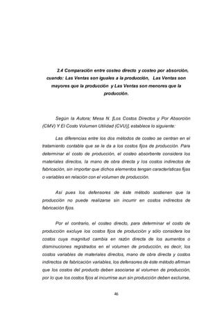 46
2.4 Comparación entre costeo directo y costeo por absorción,
cuando: Las Ventas son iguales a la producción, Las Ventas son
mayores que la producción y Las Ventas son menores que la
producción.
Según la Autora; Mesa N. [Los Costos Directos y Por Absorción
(CMV) Y El Costo Volumen Utilidad (CVU)], establece lo siguiente:
Las diferencias entre los dos métodos de costeo se centran en el
tratamiento contable que se le da a los costos fijos de producción. Para
determinar el costo de producción, el costeo absorbente considera los
materiales directos, la mano de obra directa y los costos indirectos de
fabricación, sin importar que dichos elementos tengan características fijas
o variables en relación con el volumen de producción.
Así pues los defensores de éste método sostienen que la
producción no puede realizarse sin incurrir en costos indirectos de
fabricación fijos.
Por el contrario, el costeo directo, para determinar el costo de
producción excluye los costos fijos de producción y sólo considera los
costos cuya magnitud cambia en razón directa de los aumentos o
disminuciones registrados en el volumen de producción, es decir, los
costos variables de materiales directos, mano de obra directa y costos
indirectos de fabricación variables, los defensores de éste método afirman
que los costos del producto deben asociarse al volumen de producción,
por lo que los costos fijos al incurrirse aun sin producción deben excluirse,
 