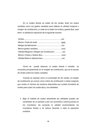 48
En el costeo directo se restan de las ventas, tanto los costos
variables como los gastos variables para obtener la utilidad marginal o
margen de contribución y a éste se le restan los costos y gastos fijos para
tener la utilidad en operación de la siguiente manera:
Ventas..........................................................................xxx
Menos: Costo de venta. ........................................... (xxx)
Margen de fabricación..................................................xxx
Menos gastos variables………………….……………. (xxx)
Utilidad Marginal o Margen de Contribución…………..xxx
Menos: Costos y Gastos fijos..................................... (xxx)
Utilidad Neta en Operaciones.......................................xxx
Como se puede observar, el costeo directo o variable se
concentra principalmente en el margen de contribución, que es el exceso
de ventas sobre los costos variables.
Cuando se expresa como un porcentaje de las ventas, el margen
de contribución se conoce como índice de contribución o índice marginal,
que revela el número de centavos disponibles por unidad monetaria de
ventas para cubrir los costos fijos y las utilidades.
 Bajo el método de costeo absorbente las utilidades pueden ser
cambiadas de un período a otro con aumentos o disminuciones en
los inventarios. Se aumenta la utilidad incrementando los
inventarios finales y se reduce llevando a cabo la operación
contraria.
 