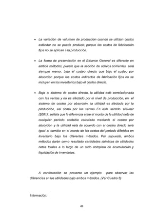 49
 La variación de volumen de producción cuando se utilizan costos
estándar no se puede producir, porque los costos de fabricación
fijos no se aplican a la producción.
 La forma de presentación en el Balance General es diferente en
ambos métodos, puesto que la sección de activos corrientes será
siempre menor, bajo el costeo directo que bajo el costeo por
absorción porque los costos indirectos de fabricación fijos no se
incluyen en los inventarios bajo el costeo directo.
 Bajo el sistema de costeo directo, la utilidad está correlacionada
con las ventas y no es afectado por el nivel de producción, en el
sistema de costeo por absorción, la utilidad es afectada por la
producción, así como por las ventas En este sentido. Neuner
(2001), señala que la diferencia entre el monto de la utilidad neta de
cualquier período contable calculado mediante el costeo por
absorción y la utilidad neta de acuerdo con el costeo directo será
igual al cambio en el monto de los costos del período diferidos en
Inventario bajo los diferentes métodos. Por supuesto, ambos
métodos darán como resultado cantidades idénticas de utilidades
netas totales a lo largo de un ciclo completo de acumulación y
liquidación de inventarios.
A continuación se presenta un ejemplo para observar las
diferencias en las utilidades bajo ambos métodos. (Ver Cuadro 5)
Información:
 