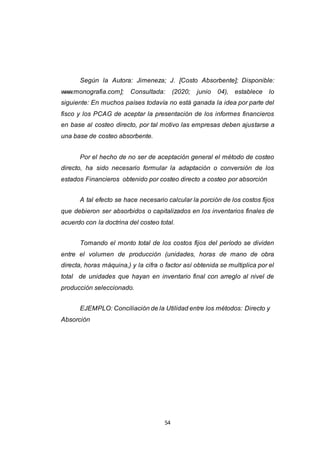 54
Según la Autora: Jimeneza; J. [Costo Absorbente]; Disponible:
www.monografia.com]; Consultada: (2020; junio 04), establece lo
siguiente: En muchos países todavía no está ganada la idea por parte del
fisco y los PCAG de aceptar la presentación de los informes financieros
en base al costeo directo, por tal motivo las empresas deben ajustarse a
una base de costeo absorbente.
Por el hecho de no ser de aceptación general el método de costeo
directo, ha sido necesario formular la adaptación o conversión de los
estados Financieros obtenido por costeo directo a costeo por absorción
A tal efecto se hace necesario calcular la porción de los costos fijos
que debieron ser absorbidos o capitalizados en los inventarios finales de
acuerdo con la doctrina del costeo total.
Tomando el monto total de los costos fijos del período se dividen
entre el volumen de producción (unidades, horas de mano de obra
directa, horas máquina,) y la cifra o factor así obtenida se multiplica por el
total de unidades que hayan en inventario final con arreglo al nivel de
producción seleccionado.
EJEMPLO: Conciliación de la Utilidad entre los métodos: Directo y
Absorción
 