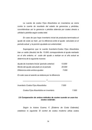 56
La cuenta de costos Fijos Absorbidos en inventarios se cierra
contra la cuenta de resultado del estado de ganancias y pérdidas,
convirtiéndose así la ganancia o pérdida obtenida por costeo directo a
utilidad o pérdida según costeo total.
En caso de que haya inventario inicial de productos terminados el
ajuste de costo se hará por la diferencia entre el ajuste calculado en el
periodo actual y la porción ajustada con anterioridad.
Supongamos que la cuenta Inventario-Costos Fijos Absorbidos
trae un saldo (deudor) de Bs. 13.000, correspondiente al ajuste realizado
en el año anterior, el costo del ajuste a realizar en el año actual se
determina de la siguiente manera:
Ajuste de inventario Inicial (periodo anterior) 13.000
Monto del ajuste calculado en el periodo 20.000
Diferencia entre ambos ajustes: 7.000
En este caso el asiento se elabora por la diferencia
______________________ 1 _______________________
Inventario Costos Fijos Absorbidos 7.000
Costos Fijos Absorbidos en inventario 7.000
2.6 Comparación de ambos métodos de costeo cuando se usan los
costos estándar.
Según la Autora Ccama; F; [Sistema de Costo Estándar];
establece lo siguiente: El control de costos moderno utiliza costos
 