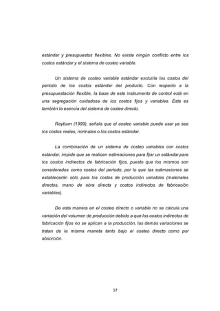 57
estándar y presupuestos flexibles. No existe ningún conflicto entre los
costos estándar y el sistema de costeo variable.
Un sistema de costeo variable estándar excluiría los costos del
período de los costos estándar del producto. Con respecto a la
presupuestación flexible, la base de este instrumento de control está en
una segregación cuidadosa de los costos fijos y variables. Ésta es
también la esencia del sistema de costeo directo.
Rayburn (1999), señala que el costeo variable puede usar ya sea
los costos reales, normales o los costos estándar.
La combinación de un sistema de costeo variables con costos
estándar, impide que se realicen estimaciones para fijar un estándar para
los costos indirectos de fabricación fijos, puesto que los mismos son
considerados como costos del período, por lo que las estimaciones se
establecerán sólo para los costos de producción variables (materiales
directos, mano de obra directa y costos indirectos de fabricación
variables).
De esta manera en el costeo directo o variable no se calcula una
variación del volumen de producción debido a que los costos indirectos de
fabricación fijos no se aplican a la producción, las demás variaciones se
tratan de la misma maneta tanto bajo el costeo directo como por
absorción.
 
