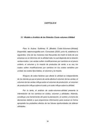 58
CAPITULO III
3.1 Modelo o Análisis de las Relación Costo volumen-Utilidad
Para la Autora; Gutiérrez; R, [Modelo Costo-Volumen-Utilidad],
Disponible; www.monografia.com; Consulado (2020; junio 4), establece lo
siguientes: Una de las maneras más frecuentes de medir el éxito de una
empresa es en términos de la utilidad neta, la cual depende de la relación
ventas-costos. Las ventas sufren modificaciones por cambios en el precio
unitario, el volumen y la mezcla de productos de venta; a su vez, los
costos sufren modificaciones por cambios en los costos variables por
unidad, los costos fijos totales, el volumen y la mezcla.
Ninguno de estos factores que afecta la utilidad es independiente
de los demás ya que el precio de venta afecta el volumen de las ventas; el
volumen de las ventas influye sobre el volumen de producción, el volumen
de producción influye sobre el costo y el costo influye sobre la utilidad.
Por lo tanto, el análisis de costo-volumen-utilidad presenta la
interrelación de los cambios en costos, volumen y utilidades. Además,
constituye una herramienta útil para la planeación, el control y la toma de
decisiones debido a que proporciona información para evaluar en forma
apropiada los probables efectos de las futuras oportunidades de obtener
utilidades.
 