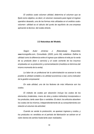 59
El análisis costo volumen utilidad, determina el volumen que se
fijará como objetivo, es decir, el volumen necesario para lograr el ingreso
operativo deseado, una de las formas más utilizadas en el análisis costo-
volumen- utilidad es el cálculo del punto de equilibrio de una empresa
aplicando la técnica del costeo directo.
3.2 Naturaleza del Modelo.
Según Autor Jiménez J. [Naturaleza], Disponible;
www.monografia.com, Consultada: (2020; junio 04); establece: Define la
utilidad como la diferencia entre el ingreso que obtiene el ente por la venta
de su producto (bien o servicio) y el costo corriente de los insumos
empleados en su producción y comercialización (medidos en términos del
mismo momento de la venta).
La labor de un profesional de la administración es acercar lo más
posible la utilidad contable a la utilidad económica o real, como indicador
de la gestión empresarial.
En esta utilidad, uno de los factores de más influencia son los
costos.
El método de costeo por absorción incluye los costos de los
elementos (materiales, mano de obra y costos indirectos) incorporados a
los productos, tanto sean fijos o variables. Es decir, los artículos absorben
los costos de los mismos, independientemente de su comportamiento con
relación al volumen de actividad.
Cuando se vende la producción, se aparean ingresos y costos, y
los productos no vendidos en el período de fabricación se activan en el
rubro bienes de cambio hasta tanto sean realizados.
 