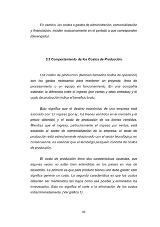 60
En cambio, los costos o gastos de administración, comercialización
y financiación, inciden exclusivamente en el período a que corresponden
(devengado).
3.3 Comportamiento de los Costos de Producción.
Los costos de producción (también llamados costos de operación)
son los gastos necesarios para mantener un proyecto, línea de
procesamiento o un equipo en funcionamiento. En una compañía
estándar, la diferencia entre el ingreso (por ventas y otras entradas) y el
costo de producción indica el beneficio bruto.
Esto significa que el destino económico de una empresa está
asociado con: El ingreso (por ej., los bienes vendidos en el mercado y el
precio obtenido) y el costo de producción de los bienes vendidos.
Mientras que el ingreso, particularmente el ingreso por ventas, está
asociado al sector de comercialización de la empresa, el costo de
producción está estrechamente relacionado con el sector tecnológico; en
consecuencia, es esencial que el tecnólogo pesquero conozca de costos
de producción.
El costo de producción tiene dos características opuestas, que
algunas veces no están bien entendidas en los países en vías de
desarrollo. La primera es que para producir bienes uno debe gastar; esto
significa generar un costo. La segunda característica es que los costos
deberían ser mantenidos tan bajos como sea posible y eliminados los
innecesarios. Esto no significa el corte o la eliminación de los costos
indiscriminadamente. (Ver gráfico 1)
 