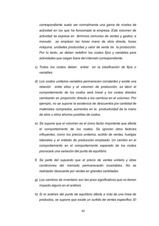 62
correspondiente suele ser normalmente una gama de niveles de
actividad en los que ha funcionado la empresa. Este volumen de
actividad se expresa en términos comunes de ventas y gastos; a
menudo se emplean las horas mano de obra directa, horas
máquina, unidades producidas y valor de venta de la producción.
Por lo tanto, se deben redefinir los costos fijos y variables para
actividades que caigan fuera del intervalo correspondiente.
c) Todos los costos deben entrar en la clasificación de fijos o
variables
d) Los costos unitarios variables permanecen constantes y existe una
relación entre ellos y el volumen de producción, es decir el
comportamiento de los costos será lineal y los costos directos
cambiarán en proporción directa a los cambios en el volumen. Por
ejemplo, no se supone la existencia de descuentos por cantidad de
materiales comprados, aumentos en la productividad de la mano
de obra u otros ahorros posibles de costos.
e) Se supone que el volumen es el único factor importante que afecta
el comportamiento de los costos. Se ignoran otros factores
influyentes, como los precios unitarios, surtido de ventas, huelgas
laborales y el método de producción empleado. Un cambio en el
comportamiento en el comportamiento esperado de los costos
provocará una variación del punto de equilibrio.
f) Se parte del supuesto que el precio de ventas unitario y otras
condiciones del mercado permanecerán invariables. No se
realizarán descuento por ventas en grandes cantidades
g) Los cambios de inventario son tan poco significativos que no tienen
impacto alguno en el análisis
h) Si el análisis del punto de equilibrio afecta a más de una línea de
productos, se supone que existe un surtido de ventas específico. El
 