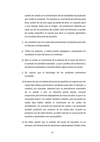 63
surtido de ventas es la combinación de las cantidades de productos
que vende la empresa. Por ejemplo en una tienda de artículos para
tenis, podría ser de seis cajas de pelota de tenis, un conjunto sport
y una raqueta. Dado que el margen de contribución obtenido por
cada uno de los productos del surtido varía normalmente, el surtido
de ventas específico se supone que tiene un impacto significativo
en el análisis del punto de equilibrio.
i) Se considera que los costos fijos permanecen constantes para todo
el intervalo correspondiente.
j) Todos los ingresos, y costos pueden agregarse y compararse sin
considerar el valor del dinero en el tiempo.
k) Que no existe un incremento de la eficacia de la mano de obra en
el período de actividad estudiado y que la política de la dirección y
las étnicas empleadas no tendrán efecto alguno sobre los costos.
l) Se supone que la tecnología de los productos permanece
invariable.
m) A pesar de que el análisis del punto de equilibrio se supone que los
costos fijos totales permanecen constantes para todo el intervalo, a
nosotros, por supuesto, sabemos que no permanecen invariables
de un pedido a otro. La dirección podría decidir, comprar
maquinaria para eliminar trabajadores de mano de obra, lo que a su
vez podría reducir los costos variables unitarios pero aumentar los
costos fijos totales debido al incremento de los costos de
amortización. Un aumento del personal de ventas o de publicidad
también producirá una variación de los costos fijos. Cuando se
produzca uno de estos hechos, se debe calcular un nuevo punto de
equilibro y representar una nueva gráfica.
n) Se debe admitir que el análisis del punto de equilibrio no es
siempre una herramienta de decisiones estereotipada. Existen otras
 