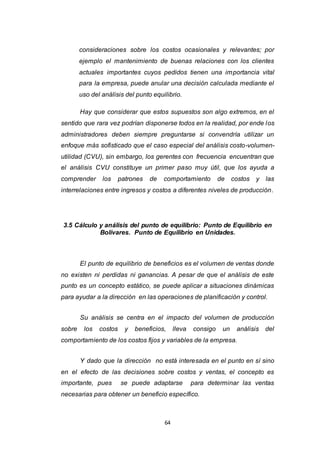 64
consideraciones sobre los costos ocasionales y relevantes; por
ejemplo el mantenimiento de buenas relaciones con los clientes
actuales importantes cuyos pedidos tienen una importancia vital
para la empresa, puede anular una decisión calculada mediante el
uso del análisis del punto equilibrio.
Hay que considerar que estos supuestos son algo extremos, en el
sentido que rara vez podrían disponerse todos en la realidad, por ende los
administradores deben siempre preguntarse si convendría utilizar un
enfoque más sofisticado que el caso especial del análisis costo-volumen-
utilidad (CVU), sin embargo, los gerentes con frecuencia encuentran que
el análisis CVU constituye un primer paso muy útil, que los ayuda a
comprender los patrones de comportamiento de costos y las
interrelaciones entre ingresos y costos a diferentes niveles de producción.
3.5 Cálculo y análisis del punto de equilibrio: Punto de Equilibrio en
Bolívares. Punto de Equilibrio en Unidades.
El punto de equilibrio de beneficios es el volumen de ventas donde
no existen ni perdidas ni ganancias. A pesar de que el análisis de este
punto es un concepto estático, se puede aplicar a situaciones dinámicas
para ayudar a la dirección en las operaciones de planificación y control.
Su análisis se centra en el impacto del volumen de producción
sobre los costos y beneficios, lleva consigo un análisis del
comportamiento de los costos fijos y variables de la empresa.
Y dado que la dirección no está interesada en el punto en sí sino
en el efecto de las decisiones sobre costos y ventas, el concepto es
importante, pues se puede adaptarse para determinar las ventas
necesarias para obtener un beneficio específico.
 
