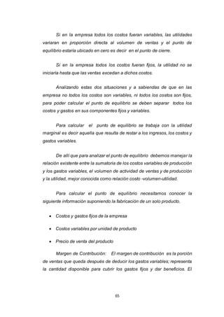 65
Si en la empresa todos los costos fueran variables, las utilidades
variaran en proporción directa al volumen de ventas y el punto de
equilibrio estaría ubicado en cero es decir en el punto de cierre.
Si en la empresa todos los costos fueran fijos, la utilidad no se
iniciaría hasta que las ventas excedan a dichos costos.
Analizando estas dos situaciones y a sabiendas de que en las
empresa no todos los costos son variables, ni todos los costos son fijos,
para poder calcular el punto de equilibrio se deben separar todos los
costos y gastos en sus componentes fijos y variables.
Para calcular el punto de equilibrio se trabaja con la utilidad
marginal es decir aquella que resulta de restar a los ingresos, los costos y
gastos variables.
De allí que para analizar el punto de equilibrio debemos manejar la
relación existente entre la sumatoria de los costos variables de producción
y los gastos variables, el volumen de actividad de ventas y de producción
y la utilidad, mejor conocida como relación costo -volumen-utilidad.
Para calcular el punto de equilibrio necesitamos conocer la
siguiente información suponiendo la fabricación de un solo producto.
 Costos y gastos fijos de la empresa
 Costos variables por unidad de producto
 Precio de venta del producto
Margen de Contribución: El margen de contribución es la porción
de ventas que queda después de deducir los gastos variables; representa
la cantidad disponible para cubrir los gastos fijos y dar beneficios. El
 