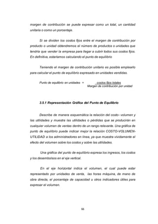 66
margen de contribución se puede expresar como un total, un cantidad
unitaria o como un porcentaje.
Si se dividen los costos fijos entre el margen de contribución por
producto o unidad obtendremos el número de productos o unidades que
tendría que vender la empresa para llegar a cubrir todos sus costos fijos.
En definitiva, estaríamos calculando el punto de equilibrio
Teniendo el margen de contribución unitario es posible emplearlo
para calcular el punto de equilibrio expresado en unidades vendidas.
Punto de equilibrio en unidades = costos fijos totales
Margen de contribución por unidad
3.5.1 Representación Gráfica del Punto de Equilibrio
Describe de manera esquemática la relación del costo- volumen y
las utilidades y muestra las utilidades o pérdidas que se producirán en
cualquier volumen de ventas dentro de un rango relevante. Una gráfica de
punto de equilibrio puede indicar mejor la relación COSTO-VOLUMEN-
UTILIDAD a los administradores en línea, ya que muestra vívidamente el
efecto del volumen sobre los costos y sobre las utilidades.
Una gráfica del punto de equilibrio expresa los ingresos, los costos
y los desembolsos en el eje vertical.
En el eje horizontal indica el volumen, el cual puede estar
representado por unidades de venta, las horas máquina, de mano de
obra directa, el porcentaje de capacidad u otros indicadores útiles para
expresar el volumen.
 