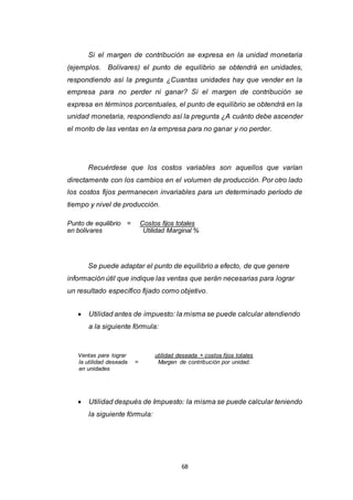 68
Si el margen de contribución se expresa en la unidad monetaria
(ejemplos. Bolívares) el punto de equilibrio se obtendrá en unidades,
respondiendo así la pregunta ¿Cuantas unidades hay que vender en la
empresa para no perder ni ganar? Si el margen de contribución se
expresa en términos porcentuales, el punto de equilibrio se obtendrá en la
unidad monetaria, respondiendo así la pregunta ¿A cuánto debe ascender
el monto de las ventas en la empresa para no ganar y no perder.
Recuérdese que los costos variables son aquellos que varían
directamente con los cambios en el volumen de producción. Por otro lado
los costos fijos permanecen invariables para un determinado período de
tiempo y nivel de producción.
Punto de equilibrio = Costos fijos totales
en bolívares Utilidad Marginal %
Se puede adaptar el punto de equilibrio a efecto, de que genere
información útil que indique las ventas que serán necesarias para lograr
un resultado específico fijado como objetivo.
 Utilidad antes de impuesto: la misma se puede calcular atendiendo
a la siguiente fórmula:
Ventas para lograr utilidad deseada + costos fijos totales
la utilidad deseada = Margen de contribución por unidad.
en unidades
 Utilidad después de Impuesto: la misma se puede calcular teniendo
la siguiente fórmula:
 