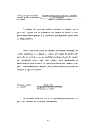 69
Ventas para lograr una utilidad utilidad deseada después de impuestos + costo fijos
deseada después de impuestos = 1- tasa de impuesto
en unidades Margen de contribución por unidad.
El análisis del punto de equilibrio cuando se venden varios
productos, sugiere que se establezca una mezcla de ventas, la cual
puede ser obtenida gracias a la experiencia que la gerencia pueda tener
de años anteriores.
Para el cálculo del punto de equilibrio teniéndose una mezcla de
ventas establecida se procede a calcular el margen de contribución
promedio por unidad, el cual es igual al promedio ponderado del margen
de contribución unitario para cada producto, dicha ponderación se
determina mediante la mezcla de ventas establecida para cada producto,
por lo tanto para el cálculo del punto de equilibrio para varios productos se
utilizaría la siguiente formula:
Punto de equilibrio Costos Fijos
en unidades = Margen de contribución promedio
Ponderado por unidad.
Es necesario considerar que si las proporciones de la mezcla de
productos cambian, los resultados son diferentes.
 