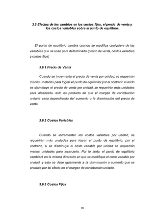 70
3.6 Efectos de los cambios en los costos fijos, el precio de venta y
los costos variables sobre el punto de equilibrio.
El punto de equilibrio cambia cuando se modifica cualquiera de las
variables que se usan para determinarlo (precio de venta, costos variables
y costos fijos)
3.6.1 Precio de Venta
Cuando se incrementa el precio de venta por unidad, se requerirán
menos unidades para lograr el punto de equilibrio; por el contrario cuando
se disminuye el precio de venta por unidad, se requerirán más unidades
para alcanzarlo, esto es producto de que el margen de contribución
unitaria varía dependiendo del aumento o la disminución del precio de
venta.
3.6.2 Costos Variables
Cuando se incrementan los costos variables por unidad, se
requerirán más unidades para lograr el punto de equilibrio, por el
contrario, si se disminuye el costo variable por unidad se requerirán
menos unidades para alcanzarlo. Por lo tanto, el punto de equilibrio
cambiará en la misma dirección en que se modifique el costo variable por
unidad, y esto se debe igualmente a la disminución o aumento que se
produce por tal efecto en el margen de contribución unitario.
3.6.3 Costos Fijos
 