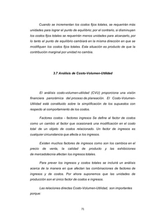 71
Cuando se incrementan los costos fijos totales, se requerirán más
unidades para lograr el punto de equilibrio; por el contrario, si disminuyen
los costos fijos totales se requerirán menos unidades para alcanzarlo, por
lo tanto el punto de equilibrio cambiará en la misma dirección en que se
modifiquen los costos fijos totales. Esta situación es producto de que la
contribución marginal por unidad no cambia.
3.7 Análisis de Costo-Volumen-Utilidad
El análisis costo-volumen-utilidad (CVU) proporciona una visión
financiera panorámica del proceso de planeación. El Costo-Volumen-
Utilidad está constituido sobre la simplificación de los supuestos con
respecto al comportamiento de los costos.
Factores costos - factores ingresos Se define al factor de costos
como un cambio al factor que ocasionará una modificación en el costo
total de un objeto de costos relacionado. Un factor de ingresos es
cualquier circunstancia que afecta a los ingresos.
Existen muchos factores de ingresos como son los cambios en el
precio de venta, la calidad de producto y las exhibiciones
de mercadotecnia afectan los ingresos totales.
Para prever los ingresos y costos totales se incluirá un análisis
acerca de la manera en que afectan las combinaciones de factores de
ingresos y de costos. Por ahora suponemos que las unidades de
producción son el único factor de costos e ingresos.
Las relaciones directas Costo-Volumen-Utilidad, son importantes
porque:
 