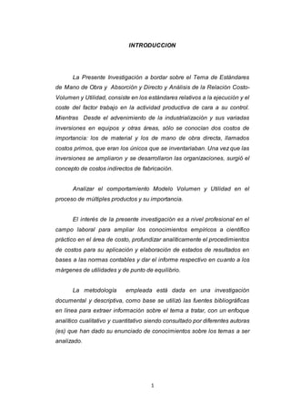 1
INTRODUCCION
La Presente Investigación a bordar sobre el Tema de Estándares
de Mano de Obra y Absorción y Directo y Análisis de la Relación Costo-
Volumen y Utilidad, consiste en los estándares relativos a la ejecución y el
coste del factor trabajo en la actividad productiva de cara a su control.
Mientras Desde el advenimiento de la industrialización y sus variadas
inversiones en equipos y otras áreas, sólo se conocían dos costos de
importancia: los de material y los de mano de obra directa, llamados
costos primos, que eran los únicos que se inventariaban. Una vez que las
inversiones se ampliaron y se desarrollaron las organizaciones, surgió el
concepto de costos indirectos de fabricación.
Analizar el comportamiento Modelo Volumen y Utilidad en el
proceso de múltiples productos y su importancia.
El interés de la presente investigación es a nivel profesional en el
campo laboral para ampliar los conocimientos empíricos a científico
práctico en el área de costo, profundizar analíticamente el procedimientos
de costos para su aplicación y elaboración de estados de resultados en
bases a las normas contables y dar el informe respectivo en cuanto a los
márgenes de utilidades y de punto de equilibrio.
La metodología empleada está dada en una investigación
documental y descriptiva, como base se utilizó las fuentes bibliográficas
en línea para extraer información sobre el tema a tratar, con un enfoque
analítico cualitativo y cuantitativo siendo consultado por diferentes autoras
(es) que han dado su enunciado de conocimientos sobre los temas a ser
analizado.
 