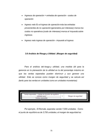 73
 Ingresos de operación = entradas de operación - costos de
operación
 Ingreso neto Es el ingreso de operación más las entradas
provenientes de no operación (generados por intereses) menos los
costos no operativos (costo de intereses) menos el impuesto sobre
ingresos.
 Ingreso neto ingreso de operación - impuesto al ingreso
3.8 Análisis de Riesgo y Utilidad. (Margen de seguridad)
Para el análisis del riesgo y utilidad, una medida útil para la
gerencia en la planeación de la utilidad es la del porcentaje máximo en
que las ventas esperadas pueden disminuir y aun generar una
utilidad. Esto se conoce como margen de seguridad y se calcula así
(tanto para las ventas en unidades como en unidades monetarias):
Por ejemplo, El Remate, esperaba vender 7,000 unidades. Como
el punto de equilibrio es de 3,750 unidades, el margen de seguridad es:
 