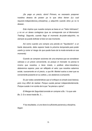 75
¡Se paga un precio, obvio! Primero, es necesario posponer
nuestros deseos de poseer ya lo que otros tienen (Lo cual
requiere independencia y disciplina), y adquirirlo cuando otros ya no lo
desean.
Esto implica que nuestra compra se basa en un "Valor Intrínseco",
y no en un deseo contagioso (que se corresponde con el Momentum
Trading). Segundo, cuando llega el momento de poder adquirirlo, no
siempre se puede disfrutar el bien en ese momento.
Así como cuando uno compra una prenda en "liquidación", a un
fuerte descuento, debe esperar hasta la próxima temporada para poder
usarla (y correr el riesgo de que quede fuera de la moda reinante en ese
momento)
Cuando se compran acciones de una empresa que se consideran
valiosas a un precio conveniente, es porque el mercado no piensa lo
mismo que nosotros, o tiene miedo, o prefiere otras industrias y
deberemos esperar, para ver reflejado el valor, que nosotros sabemos
existe, nuevamente en el precio, a que Mr. Market vuelva a creer que es
conveniente poseerla en su cartera, y se abalance a comprarla.
Es por estas características que el enfoque es simple (casi básico),
pero muy difícil de realizar. Porque cuesta pensar independientemente.
Porque cuesta ir en contra de lo que "se piensa u opina".
El Margen de Seguridad consiste en comprar a Bs. 1 lo que vale
Bs. 2. O a veces hasta Bs. 3…
Y los resultados, si uno tiene la suficiente paciencia y disciplina,
llegan.
 
