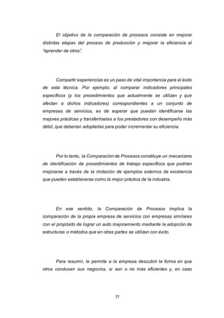 77
El objetivo de la comparación de procesos consiste en mejorar
distintas etapas del proceso de producción y mejorar la eficiencia al
“aprender de otros”.
Compartir experiencias es un paso de vital importancia para el éxito
de esta técnica. Por ejemplo, al comparar indicadores principales
específicos (y los procedimientos que actualmente se utilizan y que
afectan a dichos indicadores) correspondientes a un conjunto de
empresas de servicios, es de esperar que puedan identificarse las
mejores prácticas y transferírselas a los prestadores con desempeño más
débil, que deberían adoptarlas para poder incrementar su eficiencia.
Por lo tanto, la Comparación de Procesos constituye un mecanismo
de identificación de procedimientos de trabajo específicos que podrían
mejorarse a través de la imitación de ejemplos externos de excelencia
que pueden establecerse como la mejor práctica de la industria.
En ese sentido, la Comparación de Procesos implica la
comparación de la propia empresa de servicios con empresas similares
con el propósito de lograr un auto mejoramiento mediante la adopción de
estructuras o métodos que en otras partes se utilizan con éxito.
Para resumir, le permite a la empresa descubrir la forma en que
otros conducen sus negocios, si son o no más eficientes y, en caso
 